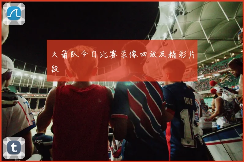 火箭队今日比赛录像回放及精彩片段