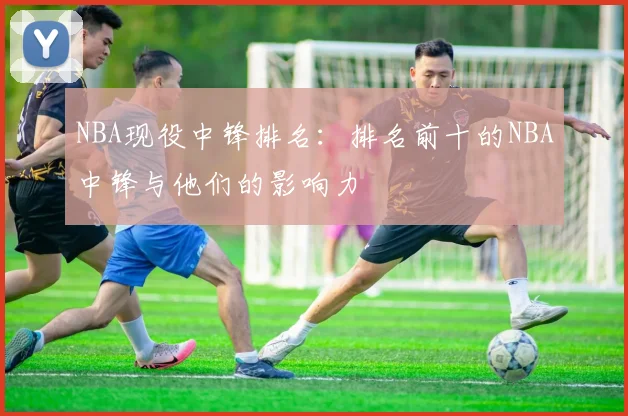 NBA现役中锋排名：排名前十的NBA中锋与他们的影响力