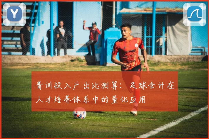 青训投入产出比测算：足球会计在人才培养体系中的量化应用