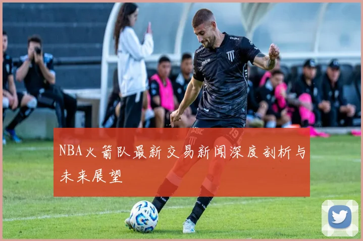 NBA火箭队最新交易新闻深度剖析与未来展望