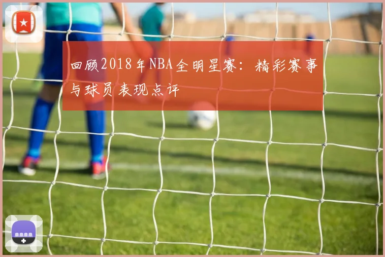 回顾2018年NBA全明星赛：精彩赛事与球员表现点评