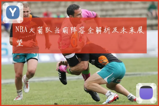 NBA火箭队当前阵容全解析及未来展望
