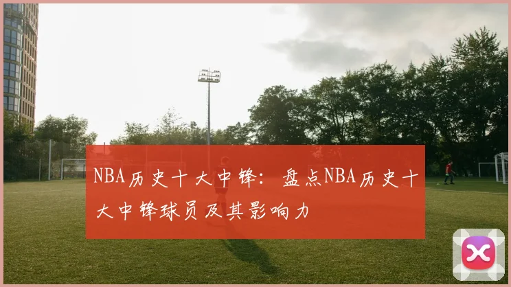 NBA历史十大中锋：盘点NBA历史十大中锋球员及其影响力